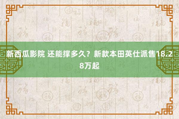 新西瓜影院 还能撑多久？新款本田英仕派售18.28万起