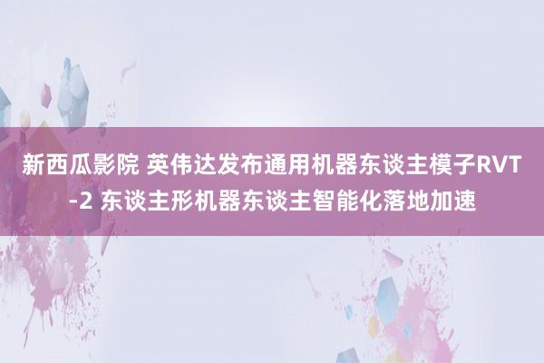 新西瓜影院 英伟达发布通用机器东谈主模子RVT-2 东谈主形机器东谈主智能化落地加速