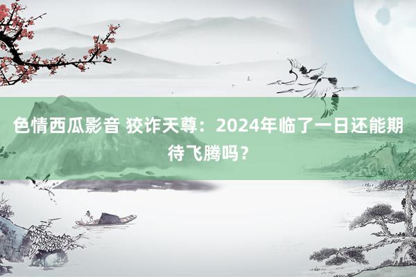 色情西瓜影音 狡诈天尊：2024年临了一日还能期待飞腾吗？
