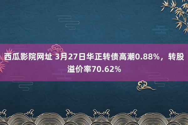 西瓜影院网址 3月27日华正转债高潮0.88%，转股溢价率70.62%