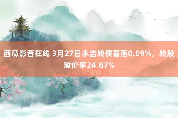 西瓜影音在线 3月27日永吉转债着落0.09%,转股溢价率24.87%