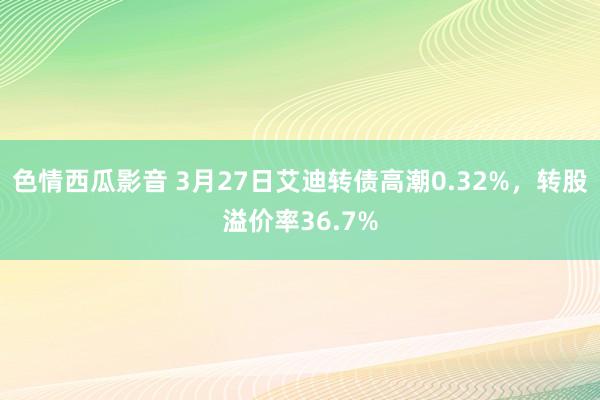 色情西瓜影音 3月27日艾迪转债高潮0.32%，转股溢价率36.7%