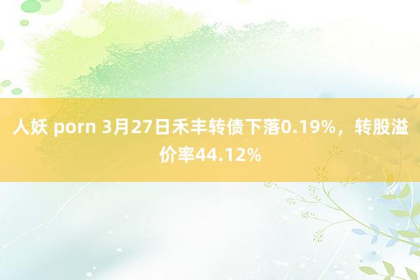 人妖 porn 3月27日禾丰转债下落0.19%，转股溢价率44.12%