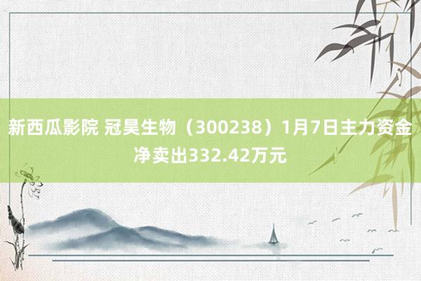 新西瓜影院 冠昊生物（300238）1月7日主力资金净卖出332.42万元