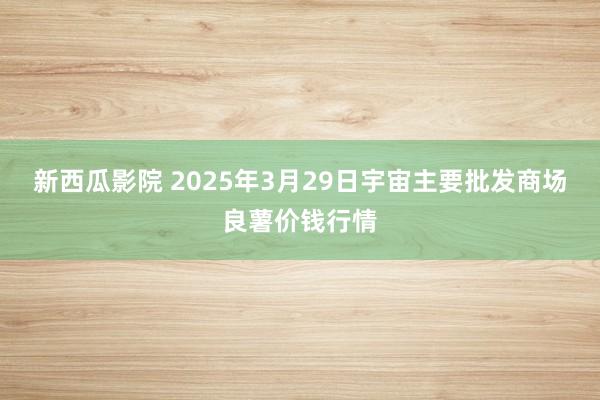 新西瓜影院 2025年3月29日宇宙主要批发商场良薯价钱行情