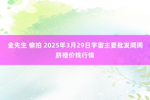 金先生 偷拍 2025年3月29日宇宙主要批发阛阓脐橙价钱行情