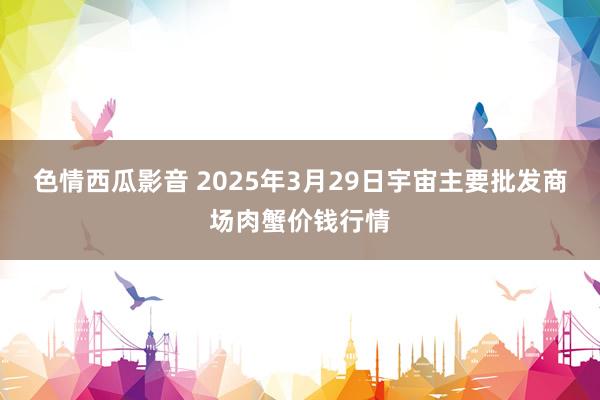 色情西瓜影音 2025年3月29日宇宙主要批发商场肉蟹价钱行情