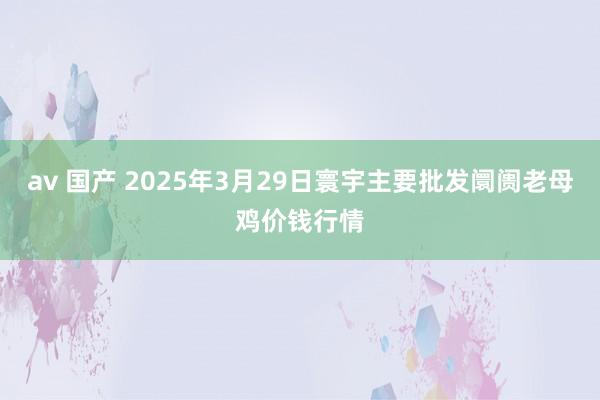av 国产 2025年3月29日寰宇主要批发阛阓老母鸡价钱行情