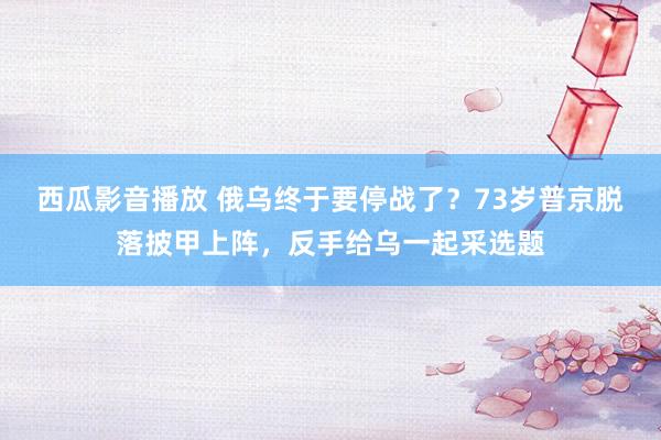 西瓜影音播放 俄乌终于要停战了？73岁普京脱落披甲上阵，反手给乌一起采选题