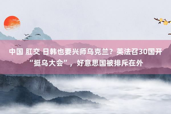 中国 肛交 日韩也要兴师乌克兰？英法召30国开“挺乌大会”，好意思国被排斥在外