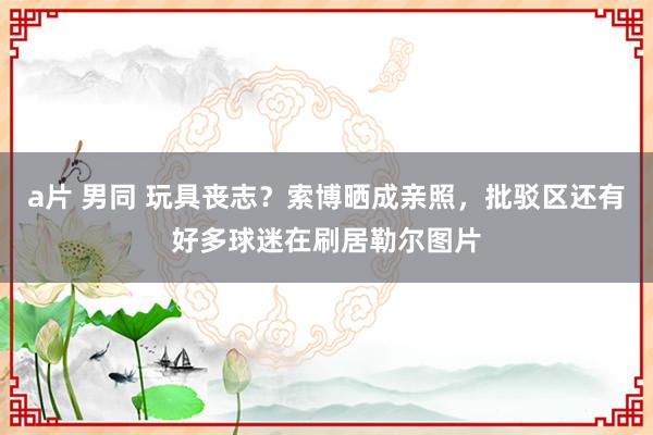 a片 男同 玩具丧志？索博晒成亲照，批驳区还有好多球迷在刷居勒尔图片