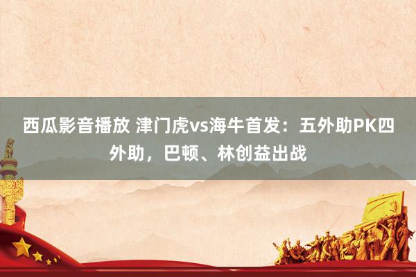 西瓜影音播放 津门虎vs海牛首发：五外助PK四外助，巴顿、林创益出战