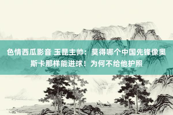 色情西瓜影音 玉昆主帅：莫得哪个中国先锋像奥斯卡那样能进球！为何不给他护照