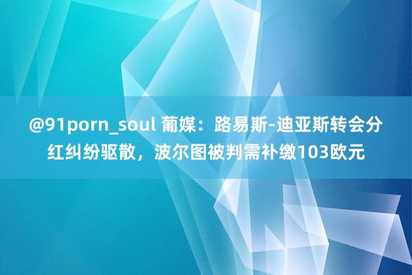 @91porn_soul 葡媒：路易斯-迪亚斯转会分红纠纷驱散，波尔图被判需补缴103欧元