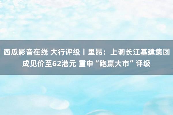 西瓜影音在线 大行评级丨里昂：上调长江基建集团成见价至62港元 重申“跑赢大市”评级