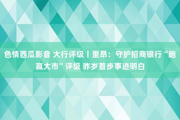 色情西瓜影音 大行评级丨里昂：守护招商银行“跑赢大市”评级 昨岁首步事迹明白