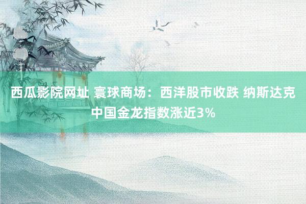 西瓜影院网址 寰球商场：西洋股市收跌 纳斯达克中国金龙指数涨近3%