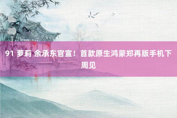 91 萝莉 余承东官宣！首款原生鸿蒙郑再版手机下周见