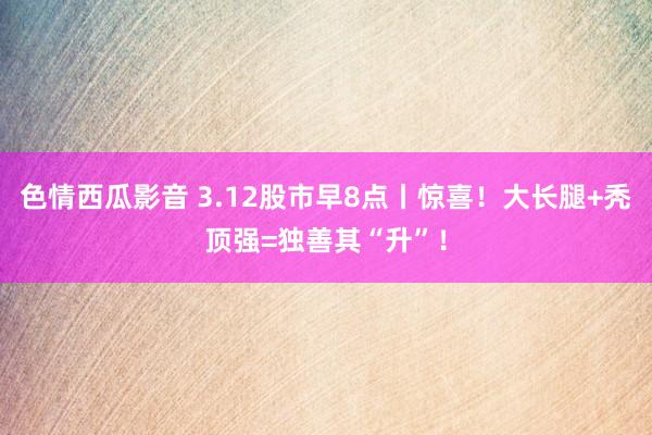 色情西瓜影音 3.12股市早8点丨惊喜！大长腿+秃顶强=独善其“升”！