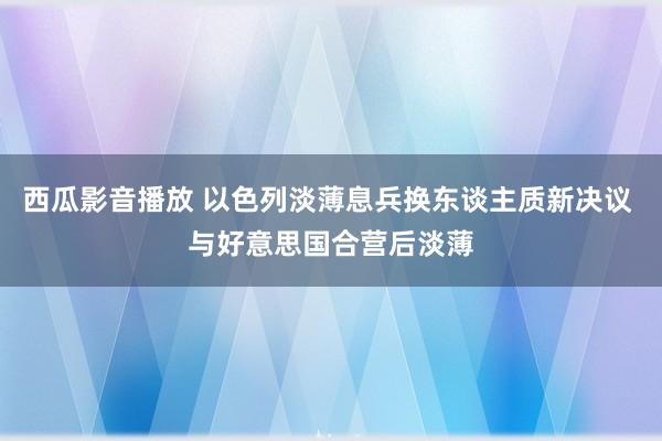 西瓜影音播放 以色列淡薄息兵换东谈主质新决议 与好意思国合营后淡薄