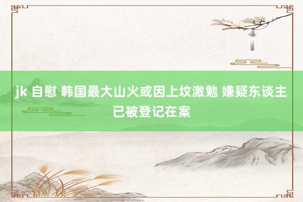 jk 自慰 韩国最大山火或因上坟激勉 嫌疑东谈主已被登记在案