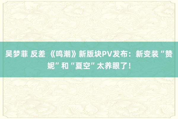 吴梦菲 反差 《鸣潮》新版块PV发布：新变装“赞妮”和“夏空”太养眼了！