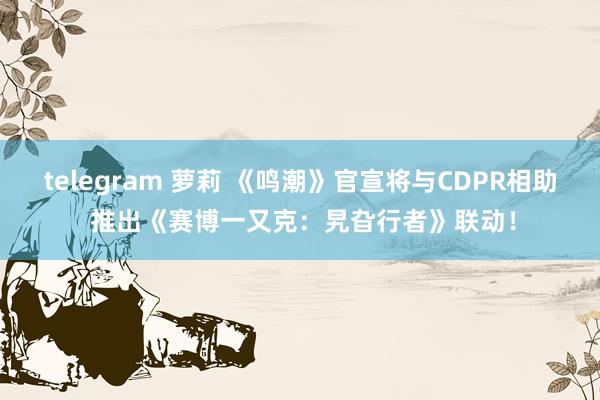 telegram 萝莉 《鸣潮》官宣将与CDPR相助 推出《赛博一又克：旯旮行者》联动！