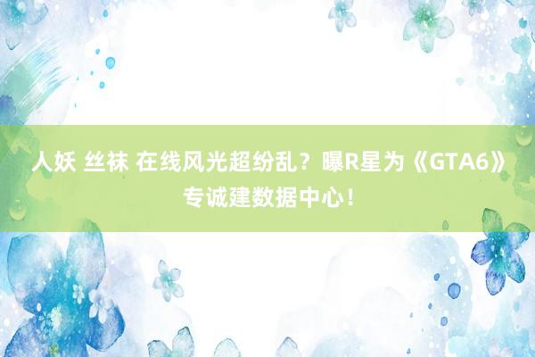 人妖 丝袜 在线风光超纷乱？曝R星为《GTA6》专诚建数据中心！