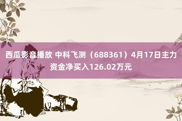 西瓜影音播放 中科飞测（688361）4月17日主力资金净买入126.02万元