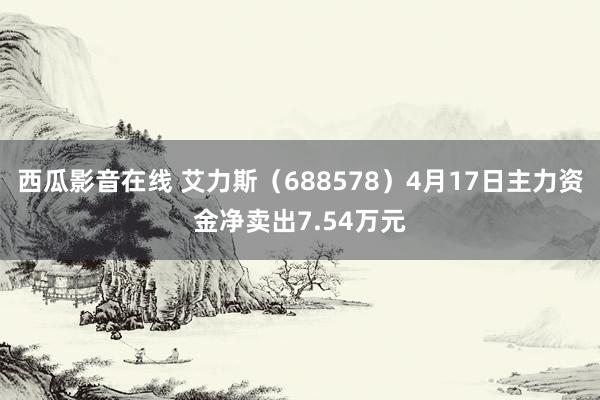 西瓜影音在线 艾力斯（688578）4月17日主力资金净卖出7.54万元