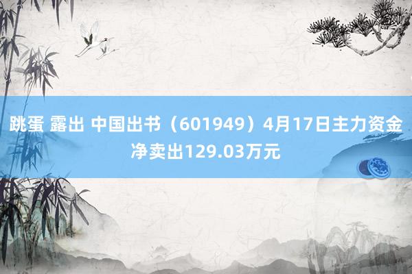 跳蛋 露出 中国出书（601949）4月17日主力资金净卖出129.03万元