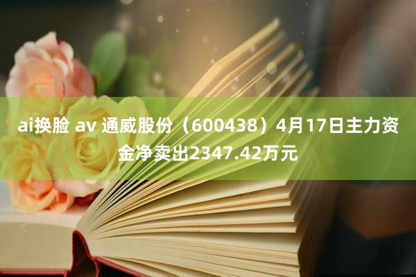 ai换脸 av 通威股份（600438）4月17日主力资金净卖出2347.42万元