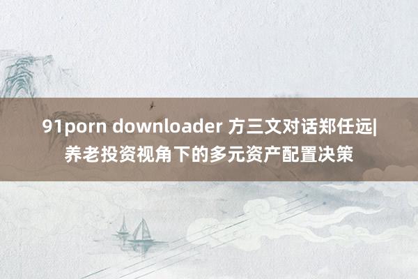 91porn downloader 方三文对话郑任远|养老投资视角下的多元资产配置决策