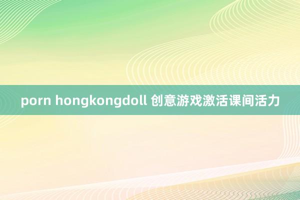 porn hongkongdoll 创意游戏激活课间活力