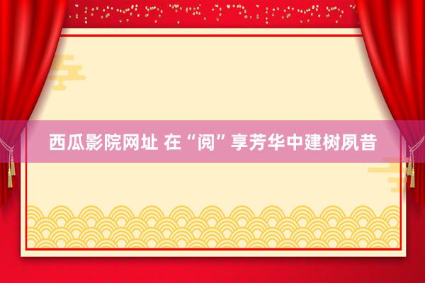 西瓜影院网址 在“阅”享芳华中建树夙昔