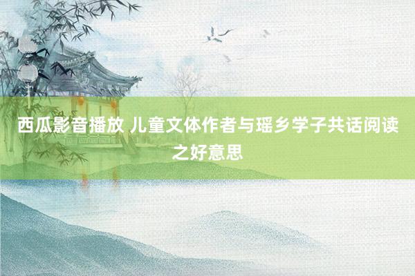 西瓜影音播放 儿童文体作者与瑶乡学子共话阅读之好意思