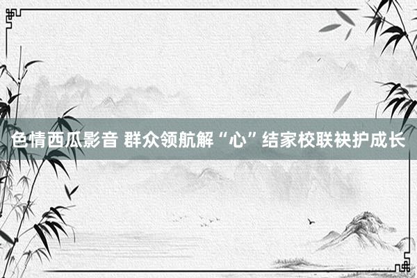 色情西瓜影音 群众领航解“心”结家校联袂护成长