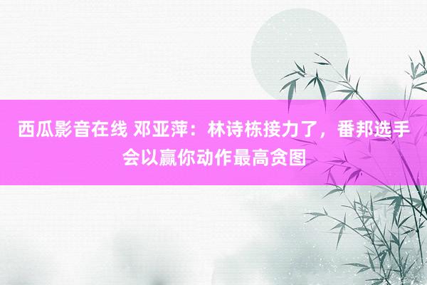西瓜影音在线 邓亚萍：林诗栋接力了，番邦选手会以赢你动作最高贪图
