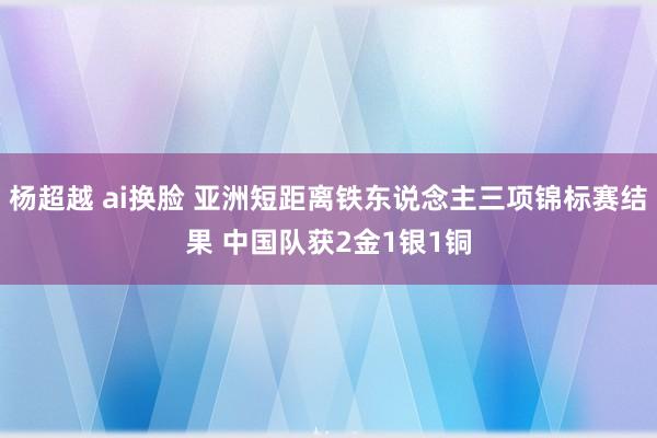 杨超越 ai换脸 亚洲短距离铁东说念主三项锦标赛结果 中国队获2金1银1铜