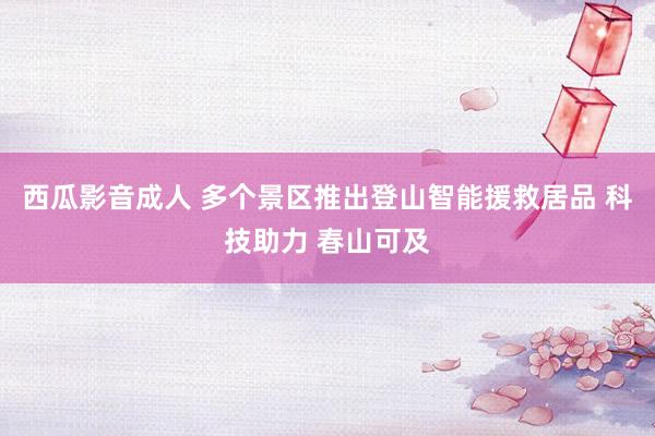 西瓜影音成人 多个景区推出登山智能援救居品 科技助力 春山可及