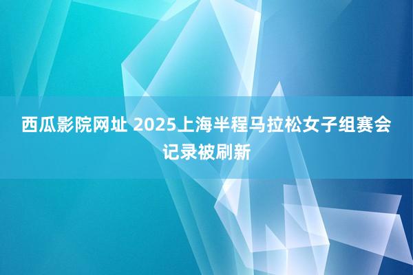 西瓜影院网址 2025上海半程马拉松女子组赛会记录被刷新