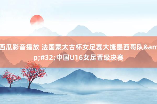 西瓜影音播放 法国蒙太古杯女足赛大捷墨西哥队&#32;中国U16女足晋级决赛