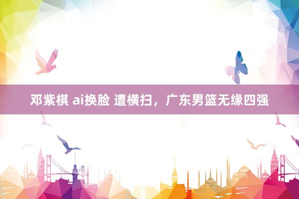 邓紫棋 ai换脸 遭横扫，广东男篮无缘四强