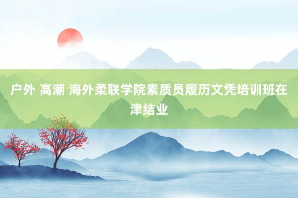 户外 高潮 海外柔联学院素质员履历文凭培训班在津结业