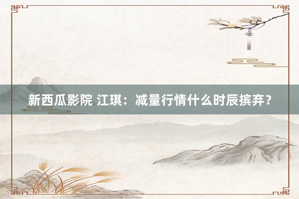 新西瓜影院 江琪：减量行情什么时辰摈弃？