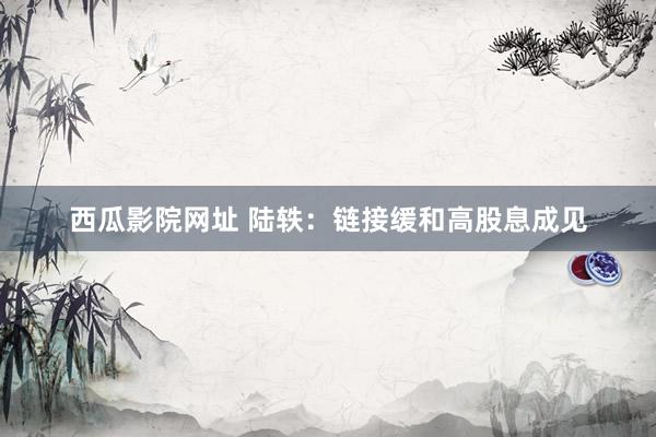 西瓜影院网址 陆轶:链接缓和高股息成见