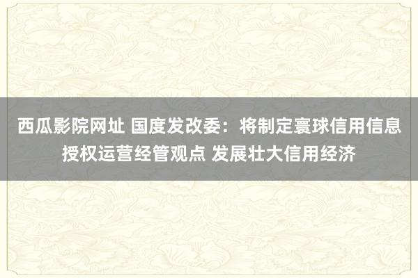西瓜影院网址 国度发改委：将制定寰球信用信息授权运营经管观点 发展壮大信用经济