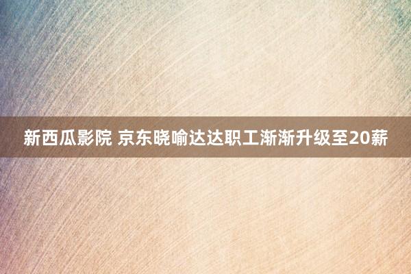 新西瓜影院 京东晓喻达达职工渐渐升级至20薪