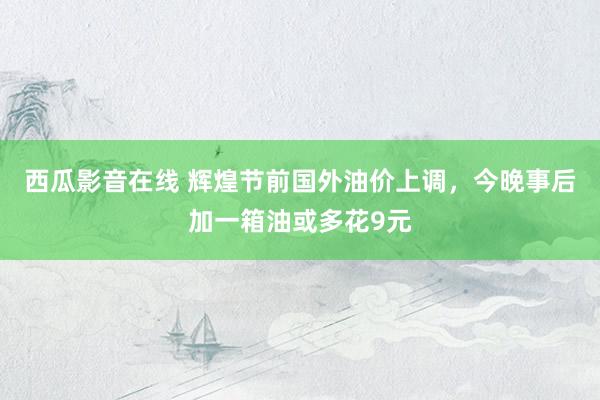西瓜影音在线 辉煌节前国外油价上调，今晚事后加一箱油或多花9元