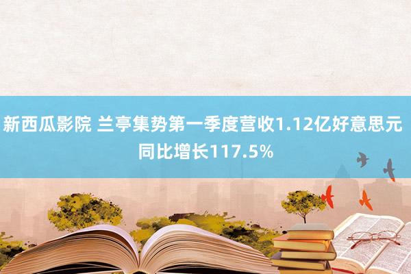 新西瓜影院 兰亭集势第一季度营收1.12亿好意思元 同比增长117.5%